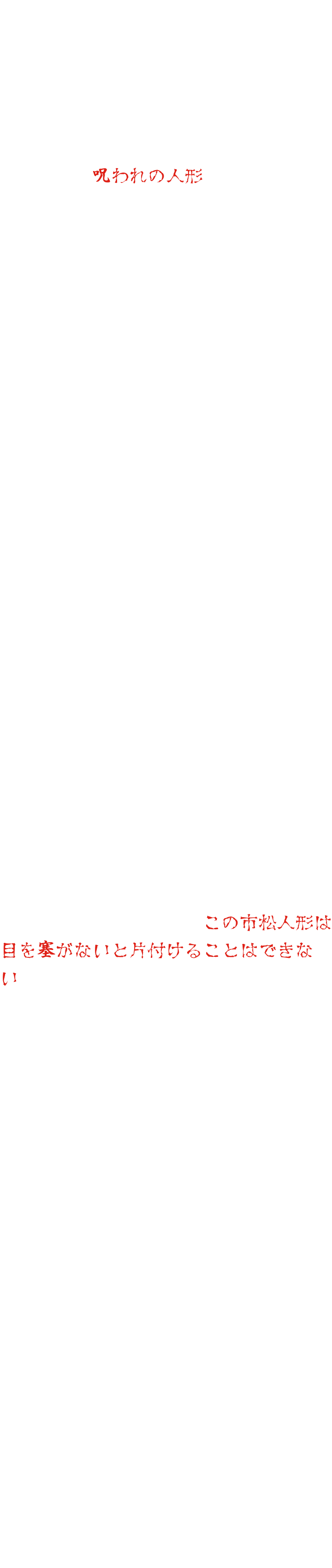 在東映京都電影製片廠的道具倉庫深處，存放著一個娃娃。它曾經是一位在拍攝期間不幸去世的童星的珍愛之物。此後，每當有人試圖使用這個娃娃，都會發生各種意外和疾病，最終它被稱作“詛咒娃娃”，沒有人敢再使用它。幾十年後，映畫村的新經理提議將這個娃娃用於鬼屋。由於記得原故事的人寥寥無幾，所以沒有人反對。然而，娃娃安裝完畢後，怪事開始發生。人們聽到空無一人的聲音，半夜總是能看到有人走動的痕跡，娃娃的眼睛還會動……心生疑慮，工作人員展開調查，最終揭開了幾十年前的禁忌。這個娃娃本來就不該被使用。意識到這一點的工作人員試圖移除娃娃。然而，當晚他就高燒不退，臥床不起。另一名工作人員試圖移走娃娃，卻意外受傷住院。每次嘗試移走娃娃都會以失敗告終。束手無策之下，工作人員決定求助於通靈師。通靈師看到娃娃後說：「這隻格子娃娃必須蒙住眼睛才能收起來。」然而，通靈師接著說：「蒙住娃娃眼睛的布必須浸泡在某座山上的聖水中。可是，那聖水已經乾涸了……」「那我們該怎麼辦？」經過一番思索，通靈師提出了一個建議：「幾年前，一棟鬼屋裡有個女鬼娃娃四處作亂。當時我們一定蒙住了那個鬼娃娃的眼睛。如果我們暫時取下 那塊布，用它來蒙住這只格子娃娃的眼睛呢？」工作人員點頭同意。可是，究竟誰來執行這項任務呢？